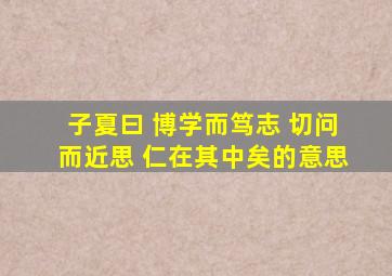 子夏曰 博学而笃志 切问而近思 仁在其中矣的意思